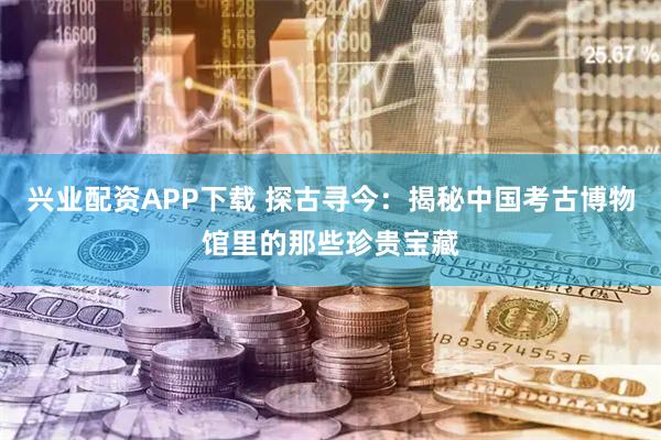 兴业配资APP下载 探古寻今：揭秘中国考古博物馆里的那些珍贵宝藏
