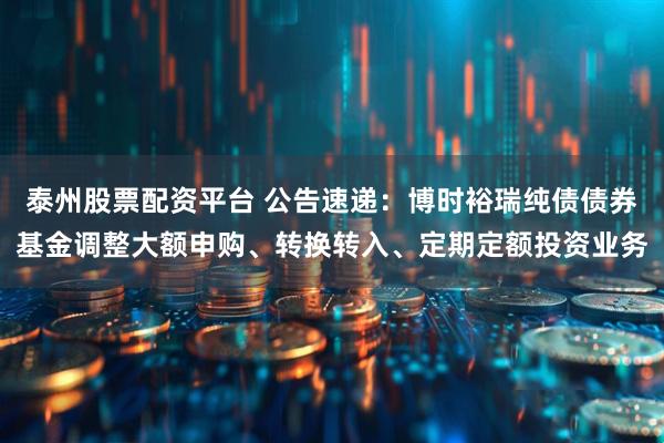 泰州股票配资平台 公告速递：博时裕瑞纯债债券基金调整大额申购、转换转入、定期定额投资业务