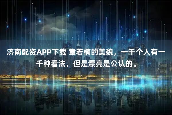 济南配资APP下载 章若楠的美貌，一千个人有一千种看法，但是漂亮是公认的。