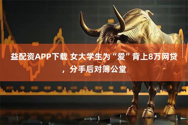 益配资APP下载 女大学生为“爱”背上8万网贷，分手后对簿公堂