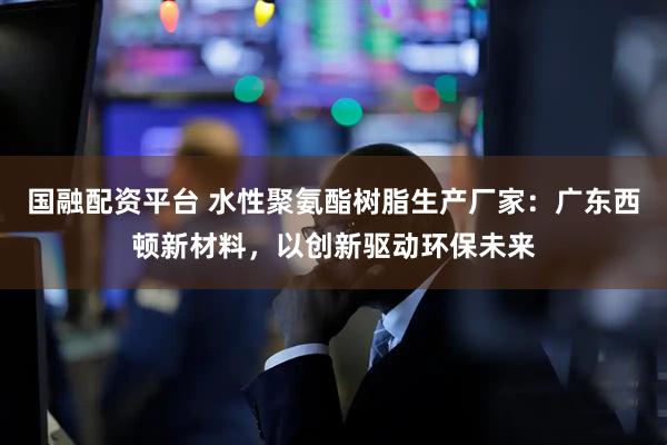 国融配资平台 水性聚氨酯树脂生产厂家：广东西顿新材料，以创新驱动环保未来