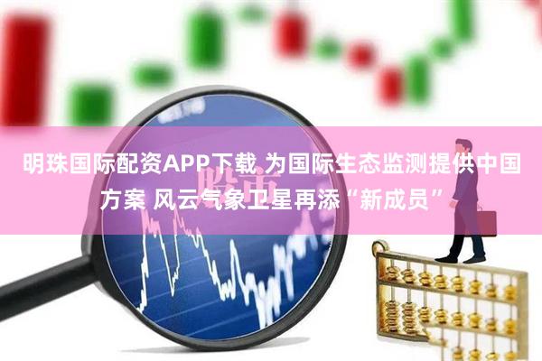 明珠国际配资APP下载 为国际生态监测提供中国方案 风云气象卫星再添“新成员”