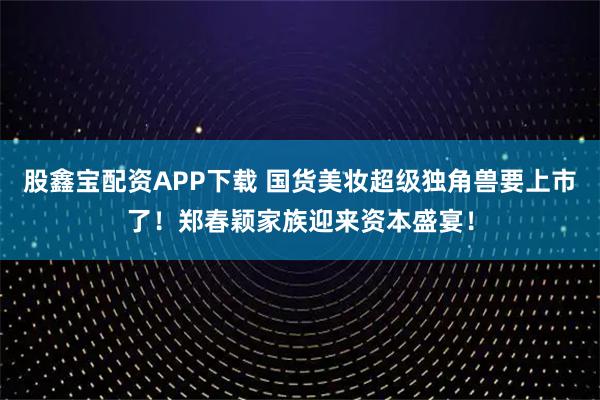 股鑫宝配资APP下载 国货美妆超级独角兽要上市了！郑春颖家族迎来资本盛宴！