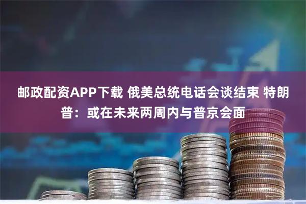 邮政配资APP下载 俄美总统电话会谈结束 特朗普：或在未来两周内与普京会面