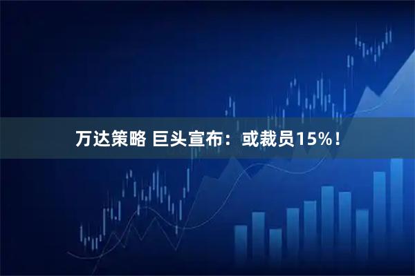 万达策略 巨头宣布：或裁员15%！