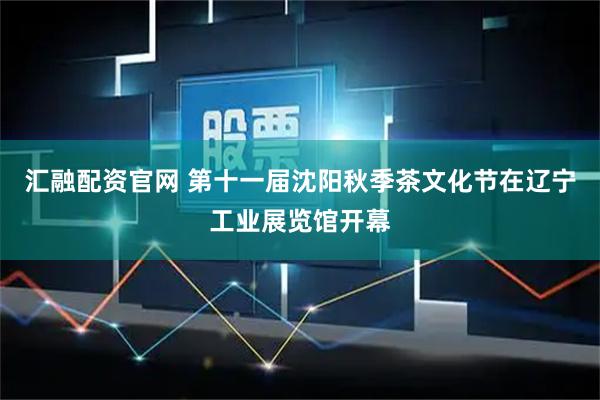 汇融配资官网 第十一届沈阳秋季茶文化节在辽宁工业展览馆开幕