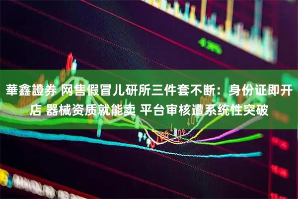 華鑫證券 网售假冒儿研所三件套不断：身份证即开店 器械资质就能卖 平台审核遭系统性突破