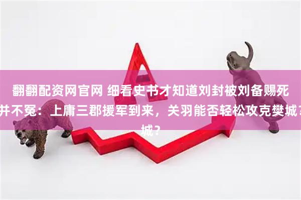 翻翻配资网官网 细看史书才知道刘封被刘备赐死并不冤：上庸三郡援军到来，关羽能否轻松攻克樊城？