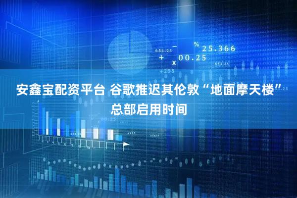 安鑫宝配资平台 谷歌推迟其伦敦“地面摩天楼”总部启用时间