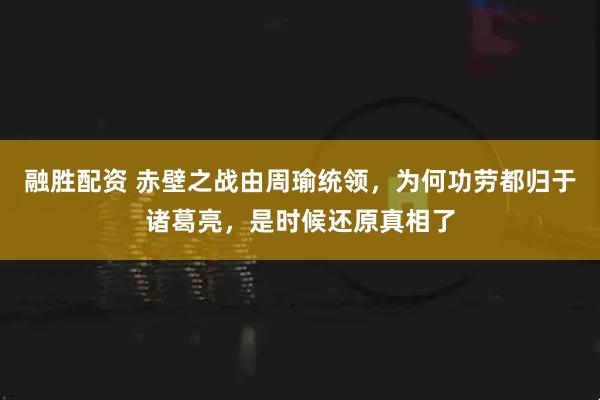 融胜配资 赤壁之战由周瑜统领，为何功劳都归于诸葛亮，是时候还原真相了