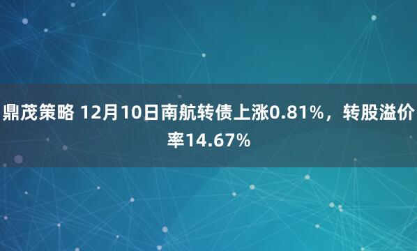 鼎茂策略 12月10日南航转债上涨0.81%，转股溢价率14.67%