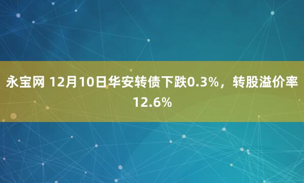 永宝网 12月10日华安转债下跌0.3%，转股溢价率12.6%