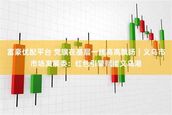 富豪优配平台 党旗在基层一线高高飘扬｜义乌市市场发展委：红色引擎赋能义乌港
