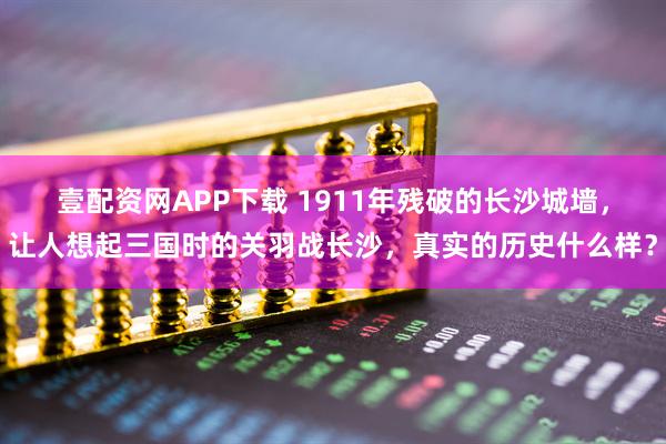 壹配资网APP下载 1911年残破的长沙城墙，让人想起三国时的关羽战长沙，真实的历史什么样？