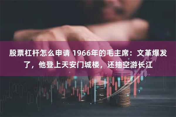 股票杠杆怎么申请 1966年的毛主席：文革爆发了，他登上天安门城楼，还抽空游长江
