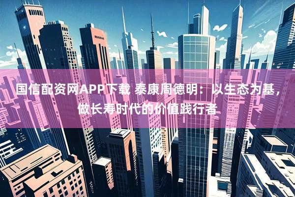 国信配资网APP下载 泰康周德明：以生态为基，做长寿时代的价值践行者