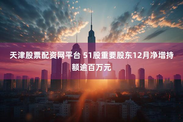 天津股票配资网平台 51股重要股东12月净增持额逾百万元
