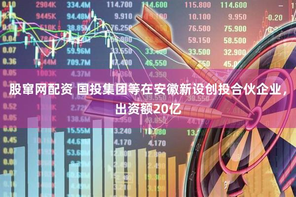 股窜网配资 国投集团等在安徽新设创投合伙企业，出资额20亿