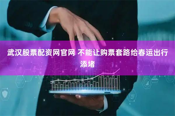 武汉股票配资网官网 不能让购票套路给春运出行添堵