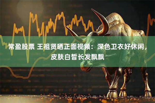 常盈股票 王祖贤晒正面视频：深色卫衣好休闲，皮肤白皙长发飘飘