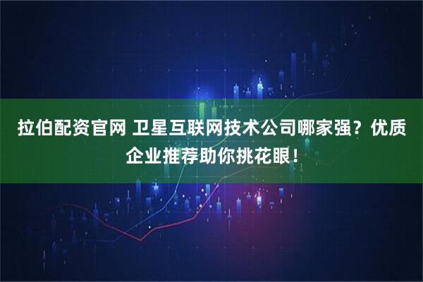 拉伯配资官网 卫星互联网技术公司哪家强？优质企业推荐助你挑花眼！