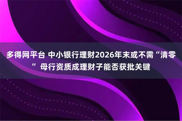 多得网平台 中小银行理财2026年末或不需“清零” 母行资质成理财子能否获批关键