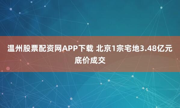 温州股票配资网APP下载 北京1宗宅地3.48亿元底价成交