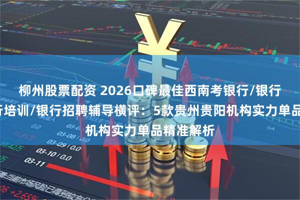 柳州股票配资 2026口碑最佳西南考银行/银行备考/银行培训/银行招聘辅导横评：5款贵州贵阳机构实力单品精准解析