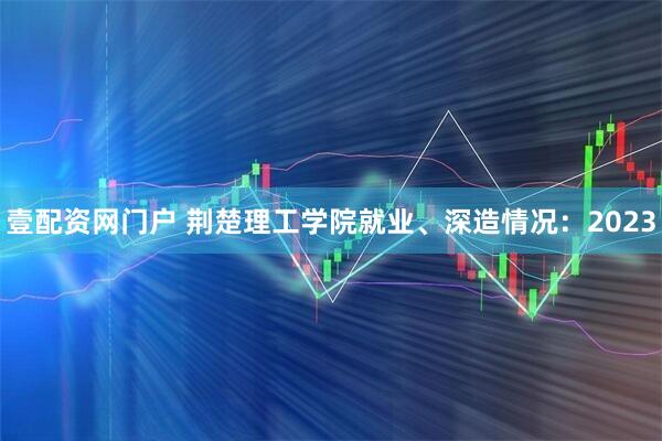 壹配资网门户 荆楚理工学院就业、深造情况：2023
