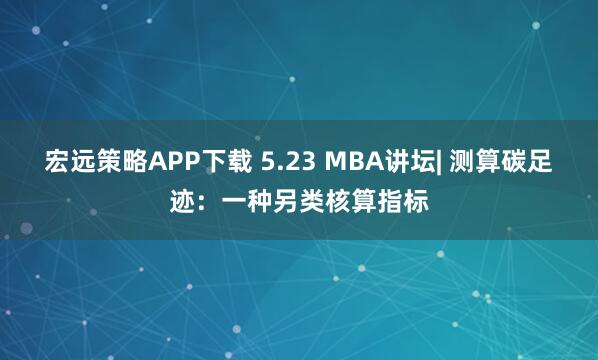 宏远策略APP下载 5.23 MBA讲坛| 测算碳足迹：一种另类核算指标