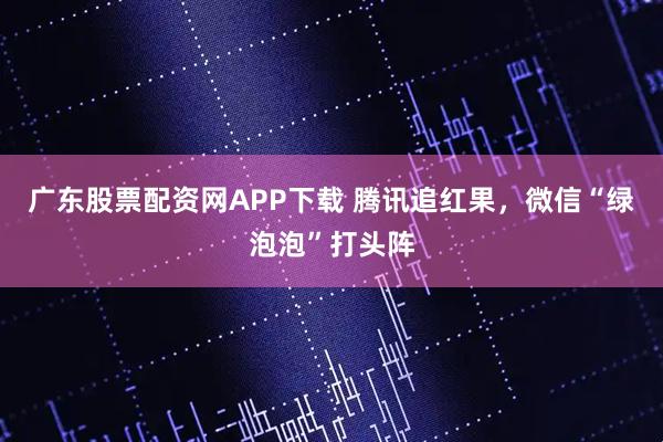 广东股票配资网APP下载 腾讯追红果，微信“绿泡泡”打头阵